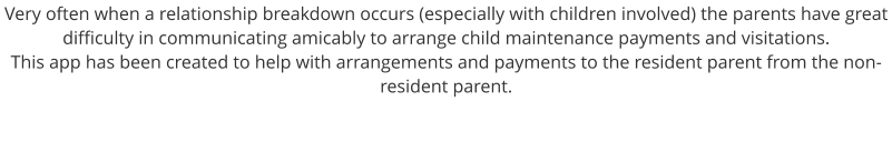 Very often when a relationship breakdown occurs (especially with children involved) the parents have great difficulty in communicating amicably to arrange child maintenance payments and visitations. This app has been created to help with arrangements and payments to the resident parent from the non-resident parent.