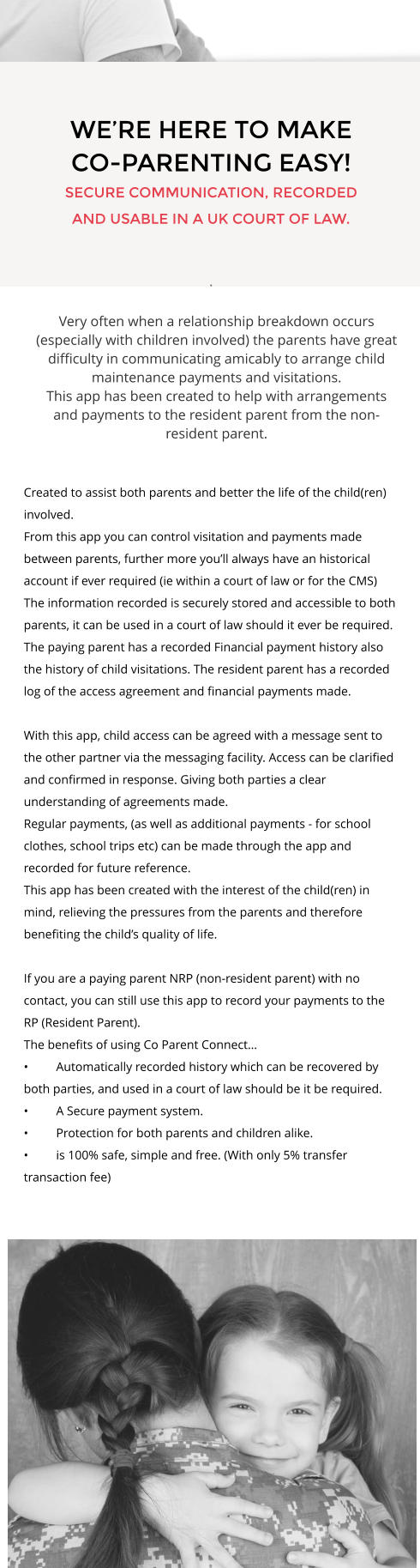 WE’RE HERE TO MAKE CO-PARENTING EASY! SECURE COMMUNICATION, RECORDED AND USABLE IN A UK COURT OF LAW.  . Very often when a relationship breakdown occurs (especially with children involved) the parents have great difficulty in communicating amicably to arrange child maintenance payments and visitations. This app has been created to help with arrangements and payments to the resident parent from the non-resident parent. Created to assist both parents and better the life of the child(ren) involved. From this app you can control visitation and payments made between parents, further more you’ll always have an historical account if ever required (ie within a court of law or for the CMS)  The information recorded is securely stored and accessible to both parents, it can be used in a court of law should it ever be required. The paying parent has a recorded Financial payment history also the history of child visitations. The resident parent has a recorded log of the access agreement and financial payments made.  With this app, child access can be agreed with a message sent to the other partner via the messaging facility. Access can be clarified and confirmed in response. Giving both parties a clear understanding of agreements made.  Regular payments, (as well as additional payments - for school clothes, school trips etc) can be made through the app and recorded for future reference.  This app has been created with the interest of the child(ren) in mind, relieving the pressures from the parents and therefore benefiting the child’s quality of life.   If you are a paying parent NRP (non-resident parent) with no contact, you can still use this app to record your payments to the RP (Resident Parent). The benefits of using Co Parent Connect… •	Automatically recorded history which can be recovered by both parties, and used in a court of law should be it be required. •	A Secure payment system. •	Protection for both parents and children alike. •	is 100% safe, simple and free. (With only 5% transfer transaction fee)