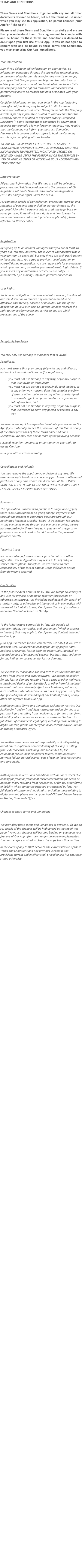 TERMS AND CONDITIONS  These Terms and Conditions, together with any and all other documents referred to herein, set out the terms of use under which you may use this application, Co-parent Connect (“Our App”or  “The App”).   Please read these Terms and Conditions carefully and ensure that you understand them. Your agreement to comply with and be bound by these Terms and Conditions is deemed to occur upon your first use of Our App.  If you do not agree to comply with and be bound by these Terms and Conditions, you must stop using Our App immediately.  Your Information Even if you delete or edit information on your device, all information generated through the app will be retained by us. In the event of no Account Activity for nine months or longer, you agree that Company has no obligation to contact you or advise you that your account has terminated due to inactivity, the company has the right to terminate your account and permanently delete all records and data associated with your account.  Confidential information that you enter in the App (including through chat functions) may be subject to disclosure in connection with any court order. You agree to hold the Company harmless for any information related to your account that the Company shares in relation to any court order (“Compelled Disclosure”). Some investigations conducted by government agencies (for example a law enforcement agency), may require that the Company not inform you that such Compelled Disclosure is in process and you agree to hold the Company harmless for complying with such order. WE ARE NOT RESPONSIBLE FOR THE USE OR MISUSE OF CONFIDENTIAL AND/OR PERSONAL INFORMATION OR OTHER INFORMATION TRANSMITTED, MONITORED, STORED OR RECEIVED WHILE USING THE PLATFORMS OR THE SERVICES BY YOU OR ANYONE USING OR ACCESSING YOUR ACCOUNT WITH YOUR CONSENT.  Data Protection All personal information that We may use will be collected, processed, and held in accordance with the provisions of EU Regulation 2016/679 General Data Protection Regulation (“GDPR”) and your rights under the GDPR. For complete details of Our collection, processing, storage, and retention of personal data including, but not limited to, the purpose(s) for which personal data is used, the legal basis or bases for using it, details of your rights and how to exercise them, and personal data sharing (where applicable), please refer to Our Privacy policy.   Registration By signing up to an account you agree that you are at least 18 years old. You may, however, add a user to your account who is younger than 18 years old, but only if you are such user’s parent or legal guardian. You agree to provide true information on yourself during registration. You are responsible for any activity within your account, as well as your membership login details. If you suspect any unauthorised activity please notify us immediately by e-mailing : info@co-parentconnect.co.uk  User Rights We have no obligation to remove content. However, it will be at our sole discretion to remove any content deemed to be offensive, threatening, obscene or unlawful. The use of the application at your own risk. Co-parent Connect reserves the right to remove/terminate any service to any use which breaches any of the above.    Acceptable Use Policy  You may only use Our app in a manner that is lawful.   Specifically: you must ensure that you comply fully with any and all local, national or international laws and/or regulations; -	you must not use Our app in any way, or for any purpose, that is unlawful or fraudulent; -	you must not use Our app to knowingly send, upload, or in any other way transmit data that contains any form of virus or other malware, or any other code designed to adversely affect computer hardware, software, or data of any kind; and -	you must not use Our App in any way, or for any purpose, that is intended to harm any person or persons in any way.  We reserve the right to suspend or terminate your access to Our App if you materially breach the provisions of this Clause or any of the other provisions of these Terms and Conditions.  Specifically, We may take one or more of the following actions: suspend, whether temporarily or permanently, your right to access Our App; issue you with a written warning;  Cancellations and Refunds You may remove the app from your device at anytime. We reserve the right to refuse or cancel any purchases or attempted purchases at any time at our sole discretion. AS OTHERWISE STATED IN THESE TERMS OF USE OR REQUIRED BY APPLICABLE LAW, ALL SALES AND PURCHASES ARE FINAL.  Payments  The application is usable with purchase (a single one-off fee) there is no subscription or on-going charge. Payment made through the account to connected users are through our nominated Payment provider ‘Stripe’. A transaction fee applies to any payments made through our payment provider, we are not responsible for these charges. Any issues with regards to payments made will need to be addressed to the payment provider directly.  Technical Issues we cannot always foresee or anticipate technical or other difficulties. These difficulties may result in loss of data, or service interruptions. Therefore, we are unable to take responsibility of the loss of data or usage difficulties arising from downtime occurred.  Our Liability To the fullest extent permissible by law, We accept no liability to any user for any loss or damage, whether foreseeable or otherwise, in contract, tort (including negligence), for breach of statutory duty, or otherwise, arising out of or in connection with the use of (or inability to use) Our App or the use of or reliance upon any Content included on Our App.  To the fullest extent permissible by law, We exclude all representations, warranties, and guarantees (whether express or implied) that may apply to Our App or any Content included on Our App. [Our App is intended for non-commercial use only.]  If you are a business user, We accept no liability for loss of profits, sales, business or revenue; loss of business opportunity, goodwill or reputation; loss of anticipated savings; business interruption; or for any indirect or consequential loss or damage.  We exercise all reasonable skill and care to ensure that our app is free from viruses and other malware.  We accept no liability for any loss or damage resulting from a virus or other malware, a distributed denial of service attack, or other harmful material or event that may adversely affect your hardware, software, data or other material that occurs as a result of your use of Our App (including the downloading of any Content from it) or any other site referred to on Our App. Nothing in these Terms and Conditions excludes or restricts Our liability for fraud or fraudulent misrepresentation, for death or personal injury resulting from negligence, or for any other forms of liability which cannot be excluded or restricted by law.  For full details of consumers’ legal rights, including those relating to digital content, please contact your local Citizens’ Advice Bureau or Trading Standards Office.  We neither assume nor accept responsibility or liability arising out of any disruption or non-availability of Our App resulting from external causes including, but not limited to, ISP equipment failure, host equipment failure, communications network failure, natural events, acts of war, or legal restrictions and censorship.  Nothing in these Terms and Conditions excludes or restricts Our liability for fraud or fraudulent misrepresentation, for death or personal injury resulting from negligence, or for any other forms of liability which cannot be excluded or restricted by law.  For full details of consumers’ legal rights, including those relating to digital content, please contact your local Citizens’ Advice Bureau or Trading Standards Office.  Changes to these Terms and Conditions  We may alter these Terms and Conditions at any time.  [If We do so, details of the changes will be highlighted at the top of this page.]  Any such changes will become binding on you upon your first use of Our App after the changes have been implemented.  You are therefore advised to check this page from time to time. In the event of any conflict between the current version of these Terms and Conditions and any previous version(s), the provisions current and in effect shall prevail unless it is expressly stated otherwise.